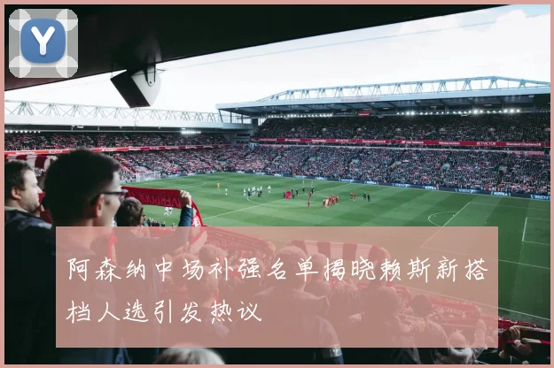 阿森纳中场补强名单揭晓赖斯新搭档人选引发热议