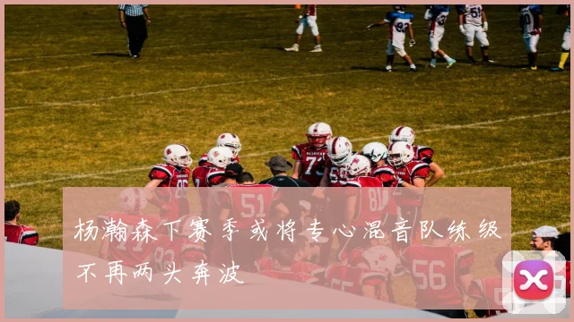 杨瀚森下赛季或将专心混音队练级不再两头奔波