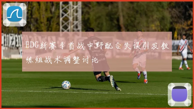 EDG新赛季首战中野配合失误引发教练组战术调整讨论