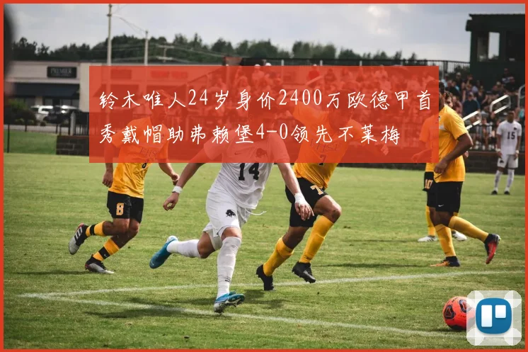 铃木唯人24岁身价2400万欧德甲首秀戴帽助弗赖堡4-0领先不莱梅