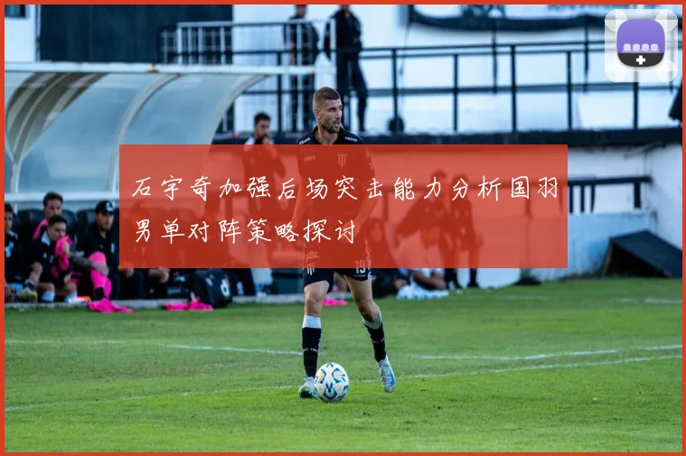 石宇奇加强后场突击能力分析国羽男单对阵策略探讨