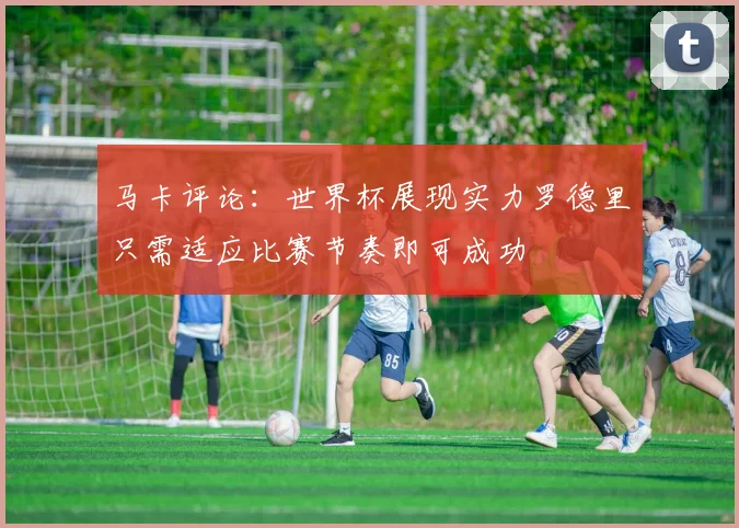 马卡评论：世界杯展现实力罗德里只需适应比赛节奏即可成功