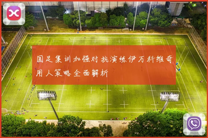 国足集训加强对抗演练伊万科维奇用人策略全面解析