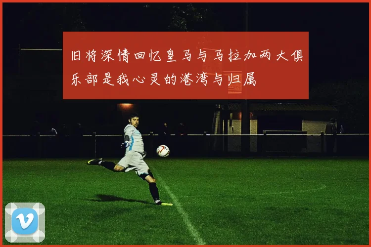 旧将深情回忆皇马与马拉加两大俱乐部是我心灵的港湾与归属