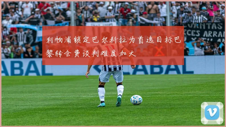 利物浦锁定巴尔科拉为首选目标巴黎转会费谈判难度加大