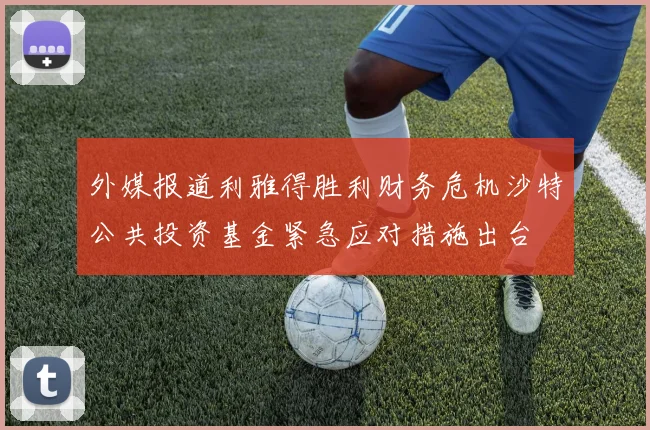 外媒报道利雅得胜利财务危机沙特公共投资基金紧急应对措施出台