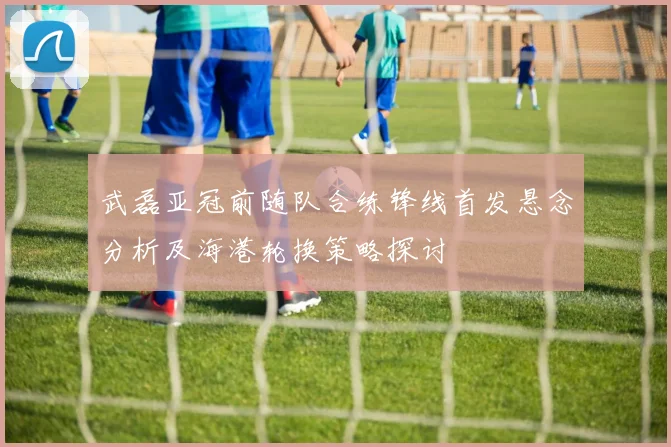 武磊亚冠前随队合练锋线首发悬念分析及海港轮换策略探讨