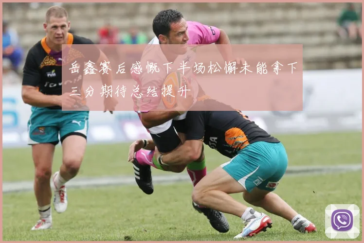 岳鑫赛后感慨下半场松懈未能拿下三分期待总结提升