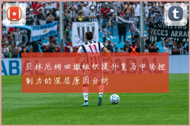 贝林厄姆回撤组织提升皇马中场控制力的深层原因分析